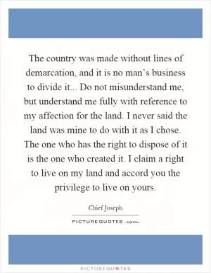 The country was made without lines of demarcation, and it is no man’s business to divide it... Do not misunderstand me, but understand me fully with reference to my affection for the land. I never said the land was mine to do with it as I chose. The one who has the right to dispose of it is the one who created it. I claim a right to live on my land and accord you the privilege to live on yours Picture Quote #1