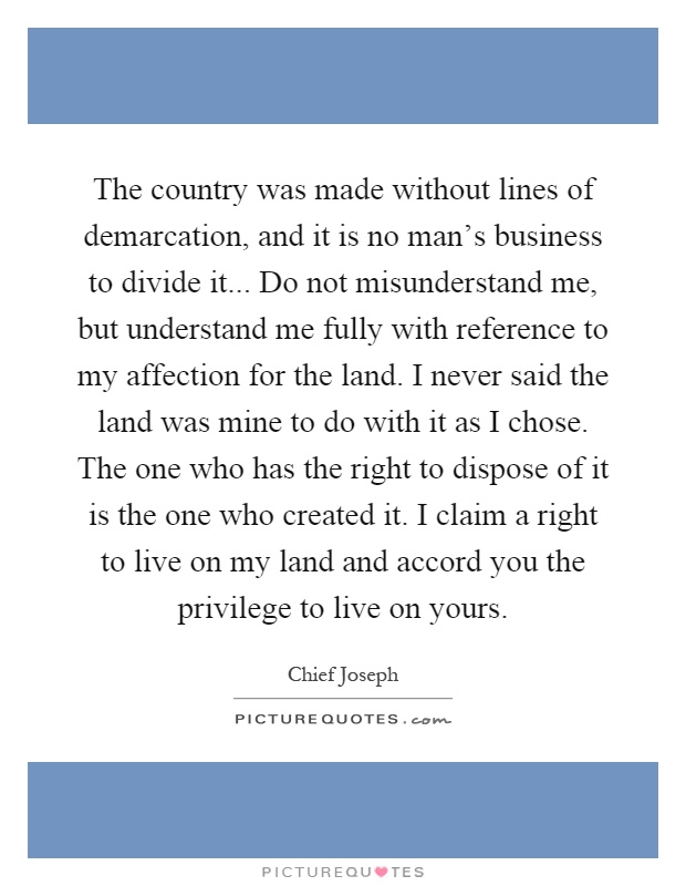 The country was made without lines of demarcation, and it is no man's business to divide it... Do not misunderstand me, but understand me fully with reference to my affection for the land. I never said the land was mine to do with it as I chose. The one who has the right to dispose of it is the one who created it. I claim a right to live on my land and accord you the privilege to live on yours Picture Quote #1