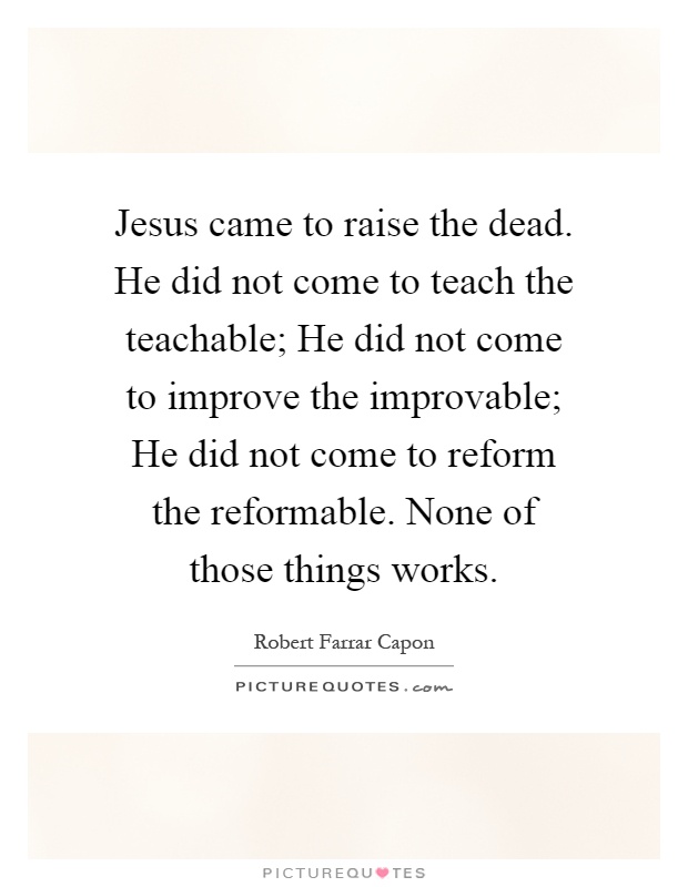 Jesus came to raise the dead. He did not come to teach the teachable; He did not come to improve the improvable; He did not come to reform the reformable. None of those things works Picture Quote #1
