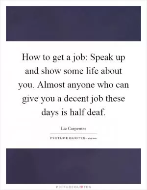 How to get a job: Speak up and show some life about you. Almost anyone who can give you a decent job these days is half deaf Picture Quote #1