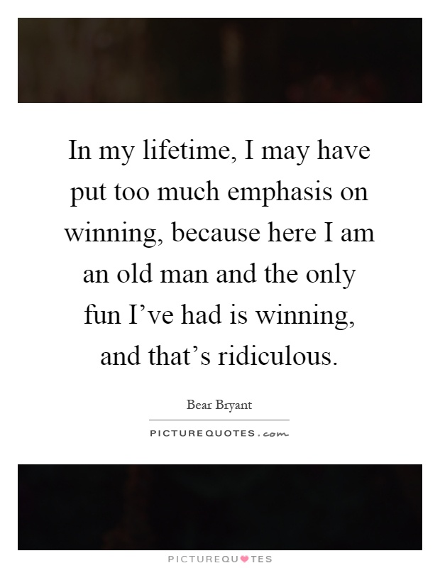 In my lifetime, I may have put too much emphasis on winning, because here I am an old man and the only fun I've had is winning, and that's ridiculous Picture Quote #1