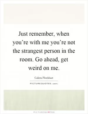 Just remember, when you’re with me you’re not the strangest person in the room. Go ahead, get weird on me Picture Quote #1