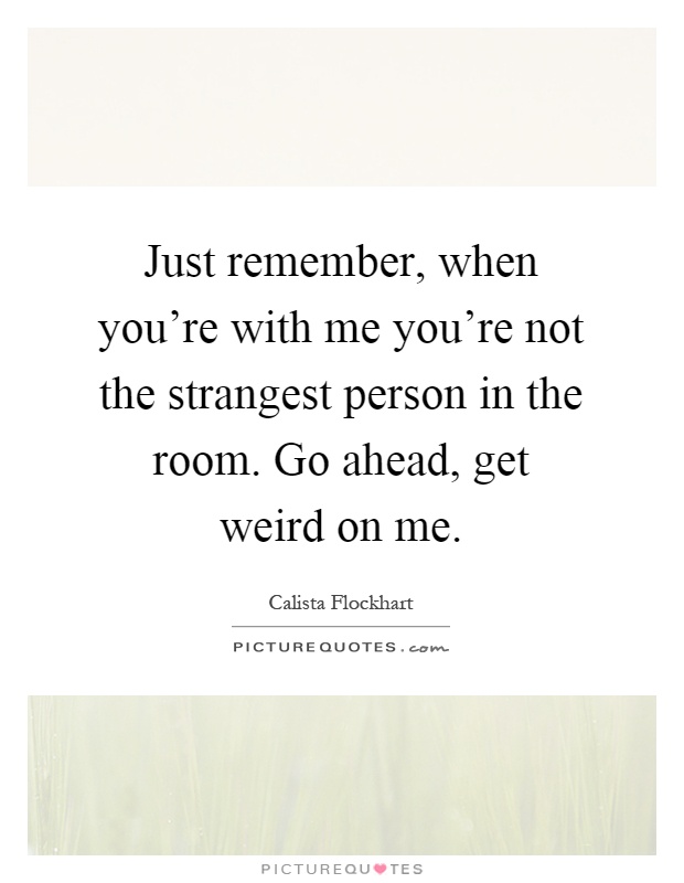 Just remember, when you're with me you're not the strangest person in the room. Go ahead, get weird on me Picture Quote #1