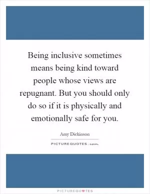 Being inclusive sometimes means being kind toward people whose views are repugnant. But you should only do so if it is physically and emotionally safe for you Picture Quote #1