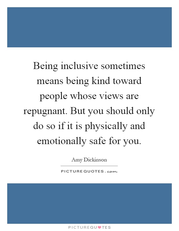 Being inclusive sometimes means being kind toward people whose views are repugnant. But you should only do so if it is physically and emotionally safe for you Picture Quote #1