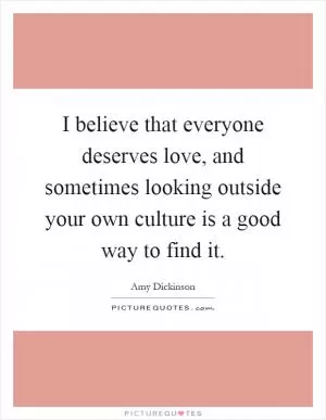 I believe that everyone deserves love, and sometimes looking outside your own culture is a good way to find it Picture Quote #1