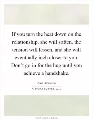 If you turn the heat down on the relationship, she will soften, the tension will lessen, and she will eventually inch closer to you. Don’t go in for the hug until you achieve a handshake Picture Quote #1