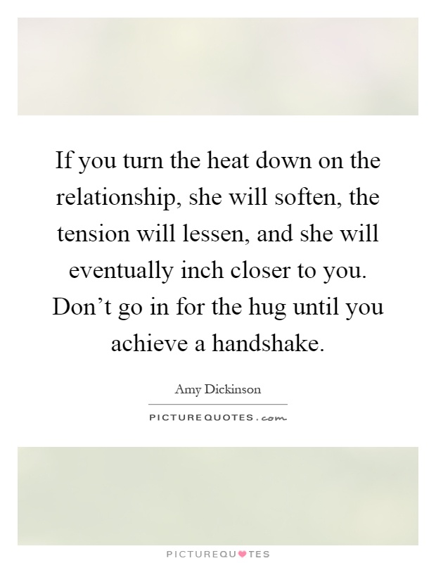 If you turn the heat down on the relationship, she will soften, the tension will lessen, and she will eventually inch closer to you. Don't go in for the hug until you achieve a handshake Picture Quote #1