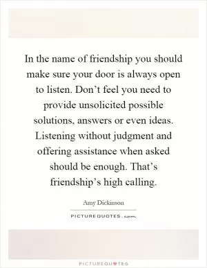 In the name of friendship you should make sure your door is always open to listen. Don’t feel you need to provide unsolicited possible solutions, answers or even ideas. Listening without judgment and offering assistance when asked should be enough. That’s friendship’s high calling Picture Quote #1
