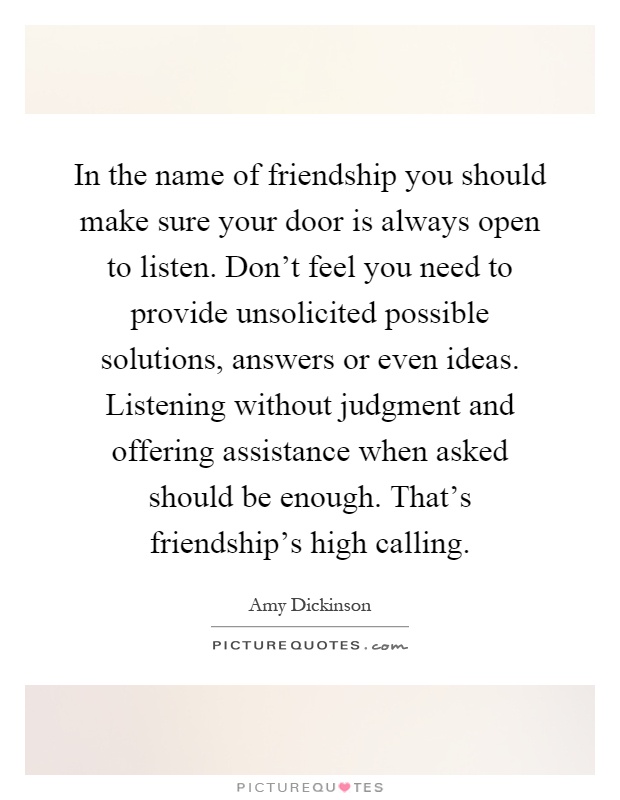 In the name of friendship you should make sure your door is always open to listen. Don't feel you need to provide unsolicited possible solutions, answers or even ideas. Listening without judgment and offering assistance when asked should be enough. That's friendship's high calling Picture Quote #1