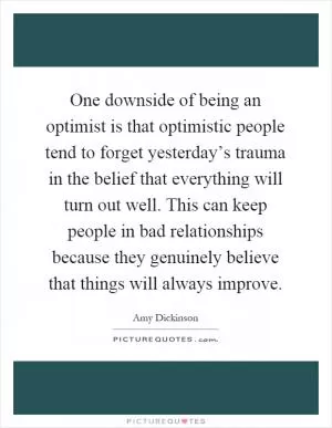 One downside of being an optimist is that optimistic people tend to forget yesterday’s trauma in the belief that everything will turn out well. This can keep people in bad relationships because they genuinely believe that things will always improve Picture Quote #1