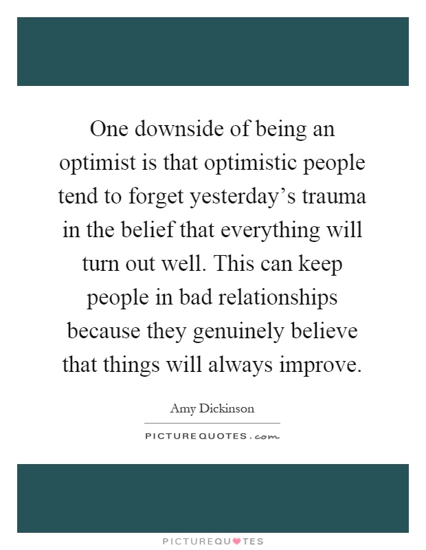 One downside of being an optimist is that optimistic people tend to forget yesterday's trauma in the belief that everything will turn out well. This can keep people in bad relationships because they genuinely believe that things will always improve Picture Quote #1