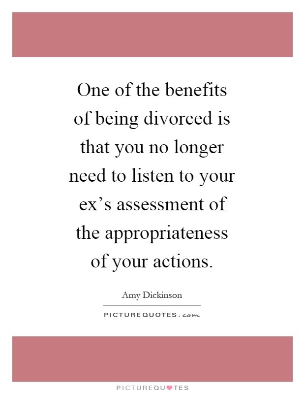 One of the benefits of being divorced is that you no longer need to listen to your ex's assessment of the appropriateness of your actions Picture Quote #1