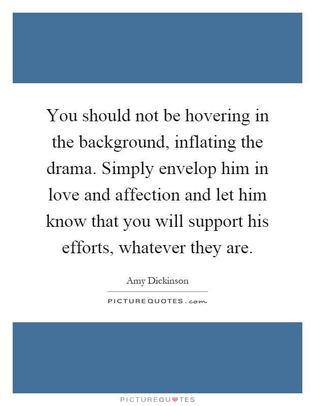 You should not be hovering in the background, inflating the drama. Simply envelop him in love and affection and let him know that you will support his efforts, whatever they are Picture Quote #1