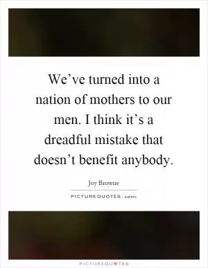 We’ve turned into a nation of mothers to our men. I think it’s a dreadful mistake that doesn’t benefit anybody Picture Quote #1