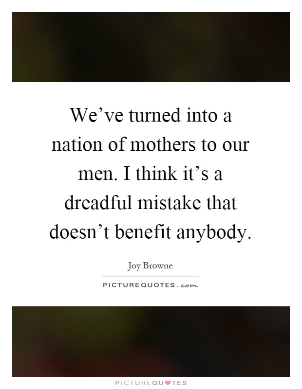 We've turned into a nation of mothers to our men. I think it's a dreadful mistake that doesn't benefit anybody Picture Quote #1