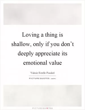 Loving a thing is shallow, only if you don’t deeply appreciate its emotional value Picture Quote #1