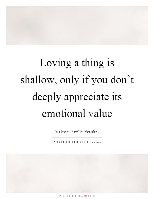 Loving a thing is shallow, only if you don't deeply appreciate its emotional value Picture Quote #1
