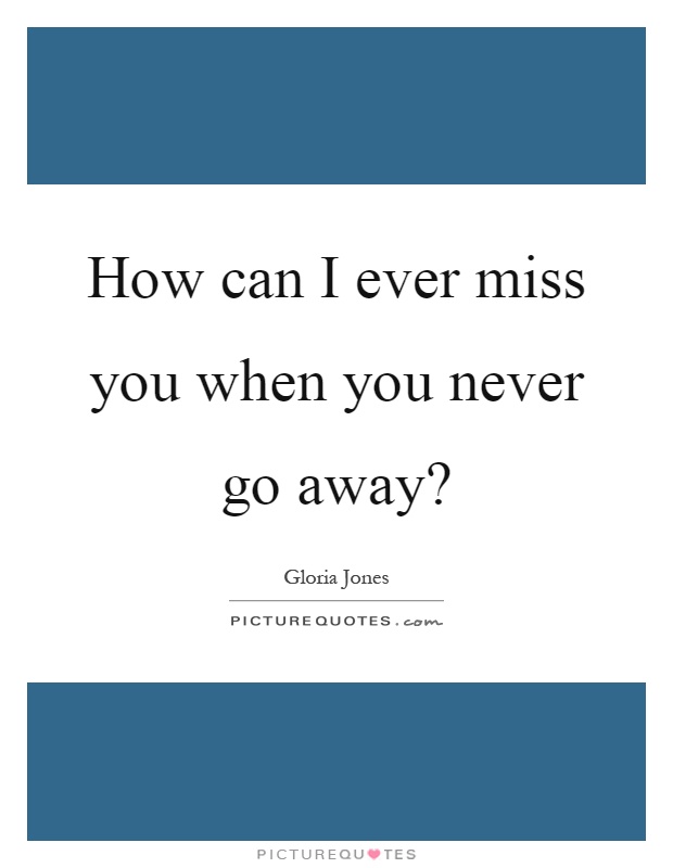 How can I ever miss you when you never go away? Picture Quote #1