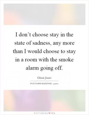 I don’t choose stay in the state of sadness, any more than I would choose to stay in a room with the smoke alarm going off Picture Quote #1