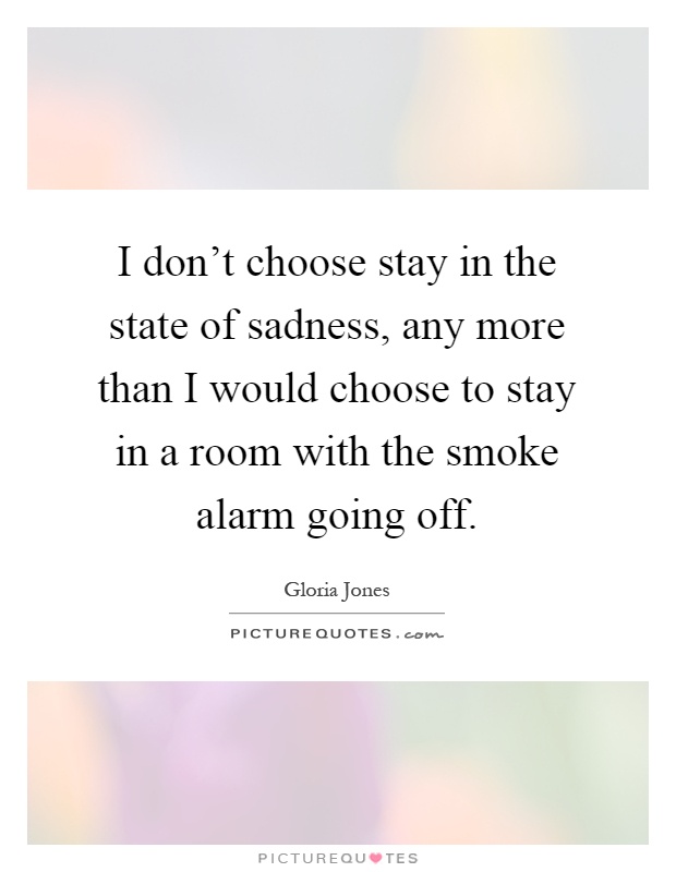 I don't choose stay in the state of sadness, any more than I would choose to stay in a room with the smoke alarm going off Picture Quote #1