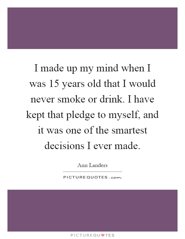 I made up my mind when I was 15 years old that I would never smoke or drink. I have kept that pledge to myself, and it was one of the smartest decisions I ever made Picture Quote #1