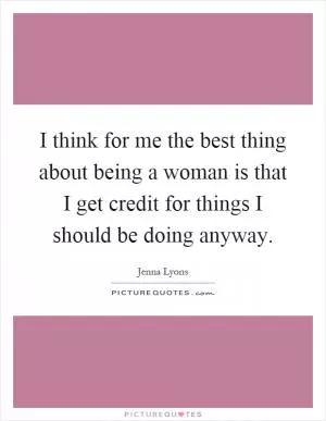 I think for me the best thing about being a woman is that I get credit for things I should be doing anyway Picture Quote #1