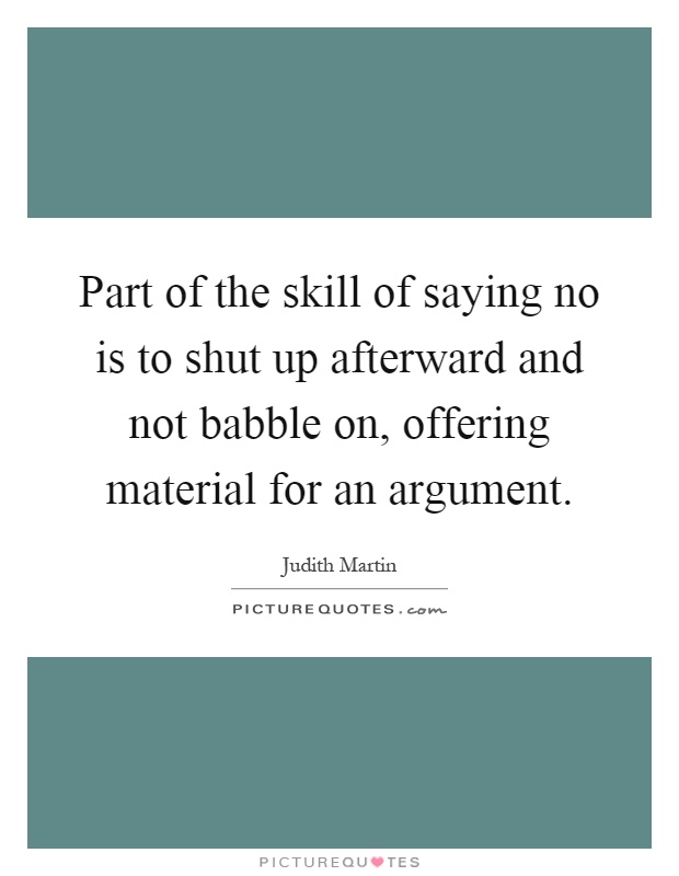 Part of the skill of saying no is to shut up afterward and not babble on, offering material for an argument Picture Quote #1