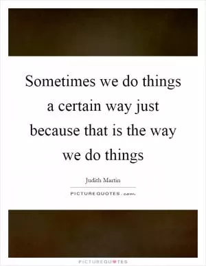 Sometimes we do things a certain way just because that is the way we do things Picture Quote #1
