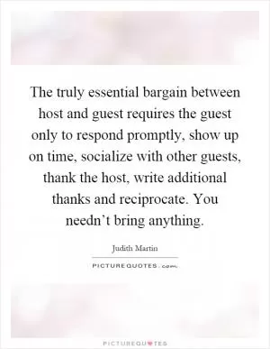 The truly essential bargain between host and guest requires the guest only to respond promptly, show up on time, socialize with other guests, thank the host, write additional thanks and reciprocate. You needn’t bring anything Picture Quote #1