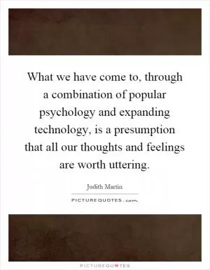 What we have come to, through a combination of popular psychology and expanding technology, is a presumption that all our thoughts and feelings are worth uttering Picture Quote #1