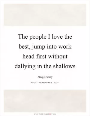 The people I love the best, jump into work head first without dallying in the shallows Picture Quote #1