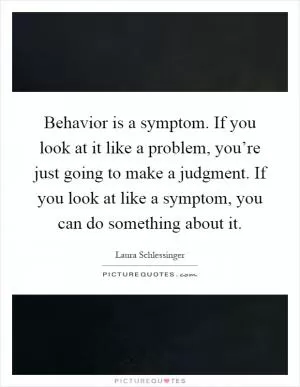 Behavior is a symptom. If you look at it like a problem, you’re just going to make a judgment. If you look at like a symptom, you can do something about it Picture Quote #1