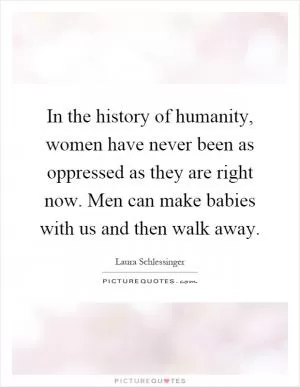 In the history of humanity, women have never been as oppressed as they are right now. Men can make babies with us and then walk away Picture Quote #1