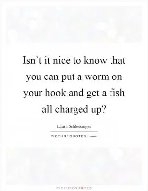 Isn’t it nice to know that you can put a worm on your hook and get a fish all charged up? Picture Quote #1