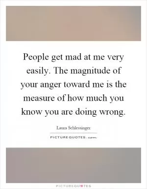 People get mad at me very easily. The magnitude of your anger toward me is the measure of how much you know you are doing wrong Picture Quote #1