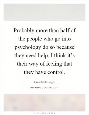 Probably more than half of the people who go into psychology do so because they need help. I think it’s their way of feeling that they have control Picture Quote #1