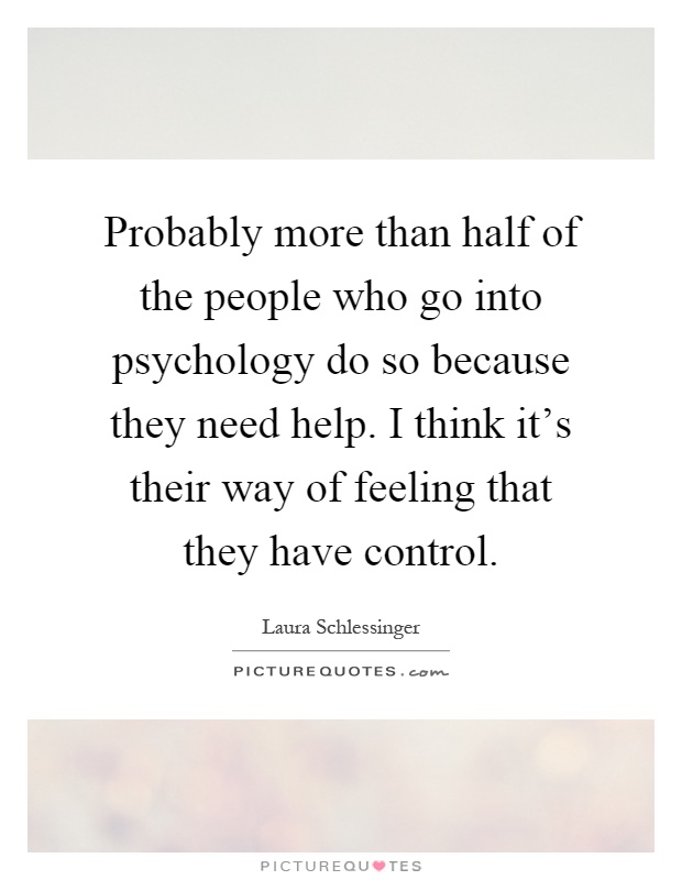 Probably more than half of the people who go into psychology do so because they need help. I think it's their way of feeling that they have control Picture Quote #1