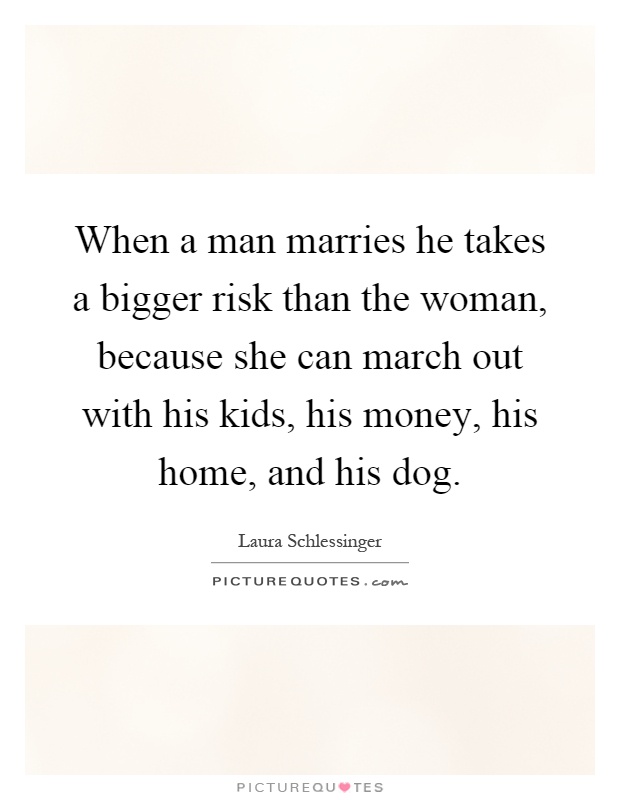 When a man marries he takes a bigger risk than the woman, because she can march out with his kids, his money, his home, and his dog Picture Quote #1