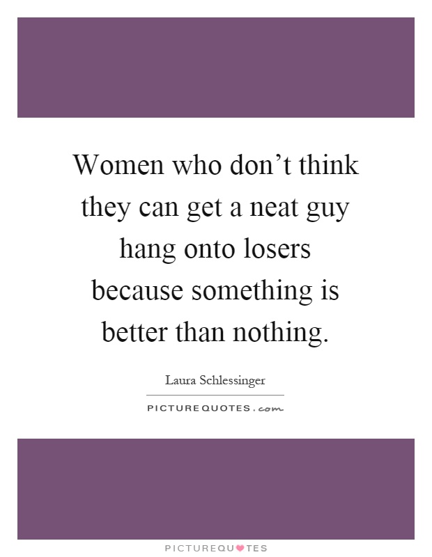Women who don't think they can get a neat guy hang onto losers because something is better than nothing Picture Quote #1