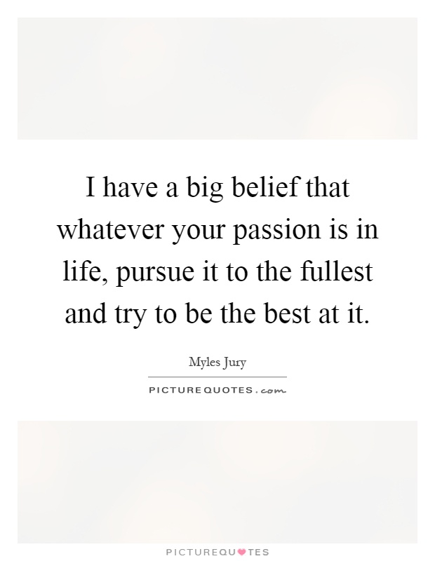 I have a big belief that whatever your passion is in life, pursue it to the fullest and try to be the best at it Picture Quote #1