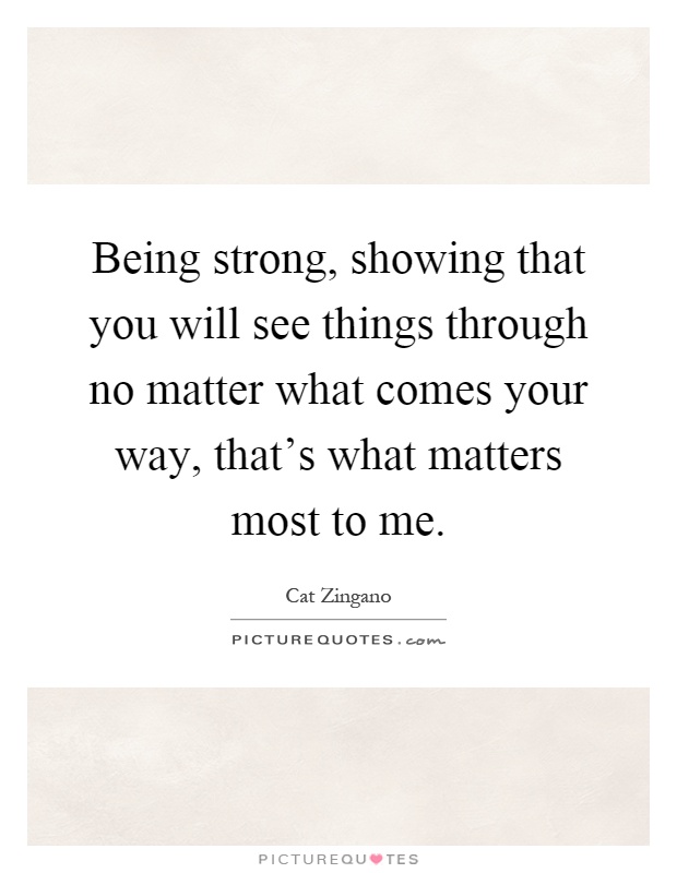 Being strong, showing that you will see things through no matter what comes your way, that's what matters most to me Picture Quote #1