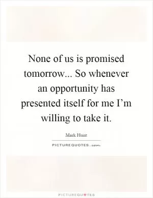 None of us is promised tomorrow... So whenever an opportunity has presented itself for me I’m willing to take it Picture Quote #1