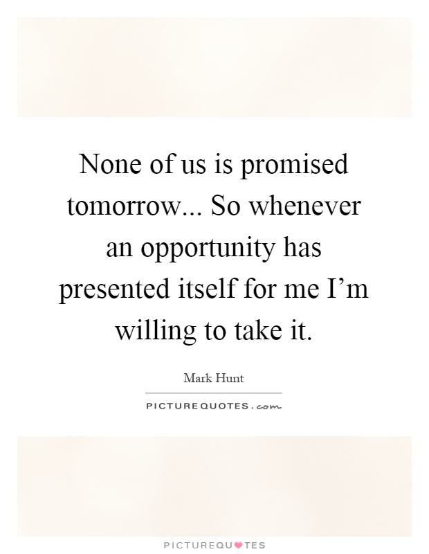 None of us is promised tomorrow... So whenever an opportunity has presented itself for me I'm willing to take it Picture Quote #1