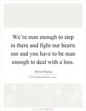 We’re man enough to step in there and fight our hearts out and you have to be man enough to deal with a loss Picture Quote #1