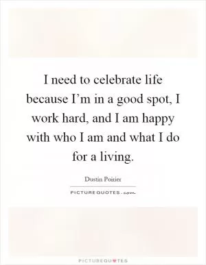 I need to celebrate life because I’m in a good spot, I work hard, and I am happy with who I am and what I do for a living Picture Quote #1