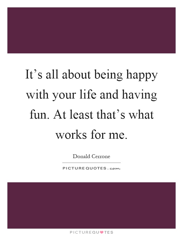 It's all about being happy with your life and having fun. At least that's what works for me Picture Quote #1