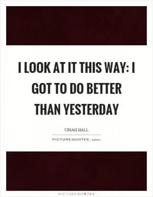 I look at it this way: I got to do better than yesterday Picture Quote #1