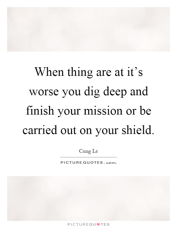When thing are at it's worse you dig deep and finish your mission or be carried out on your shield Picture Quote #1