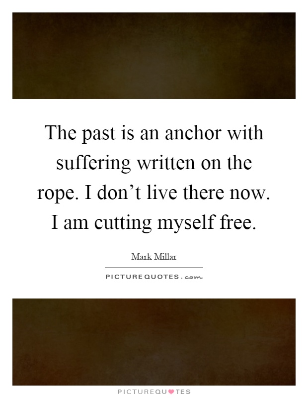 The past is an anchor with suffering written on the rope. I don't live there now. I am cutting myself free Picture Quote #1